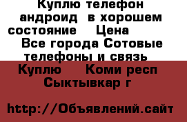 Куплю телефон андроид, в хорошем состояние  › Цена ­ 1 000 - Все города Сотовые телефоны и связь » Куплю   . Коми респ.,Сыктывкар г.